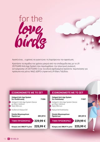 10
ΕΞΟΙΚΟΝΟΜΕΙΤΕ ΜΕ ΤΟ ΣΕΤ
Zeitgard Anti-Age System
Σετ Ανάπλασης 	 71007
Zeitgard 2 Anti-Age System Device
με Θήκη ταξιδιού
Ορός Ματιών
Κρέμα-Gel Ανάπλασης
Σύνολο Μεμονωμένων
Προϊόντων	 391,97 €
229,99 €ΤΙΜΗ ΠΡΟΣΦΟΡΑΣ
Κύπρος από 388,97 € μόνο	 225,99 €
ΕΞΟΙΚΟΝΟΜΕΙΤΕ ΜΕ ΤΟ ΣΕΤ
Zeitgard Anti-Age System
Σετ Ενυδάτωσης	 71006
Zeitgard 2 Anti-Age System Device
με Θήκη ταξιδιού
Ορός Ματιών
Ενυδατική Κρέμα-Gel
Σύνολο Μεμονωμένων
Προϊόντων	 391,97 €
229,99 €ΤΙΜΗ ΠΡΟΣΦΟΡΑΣ
Κύπρος από 388,97 € μόνο	 225,99 €
Αγαπή είναι... ο χρόνος να γιγαντώνει τη λαχτάρα και την αφοσίωση.
Κρατήστε τα σημάδια του χρόνου μακριά από την επιδερμίδα σας με το LR
ZEITGARD Anti-Age System που περιλαμβάνει την ηλεκτρική συσκευή
αντιγήρανσης LR ZEITGARD 2 και τα ειδικά σχεδιασμένα προϊόντα περιποίησης για
πρόσωπο και μάτια. Μαζί ΔΩΡΟ η πρακτική LR Θήκη Ταξιδίου.
for the
love
birds
1 1
2 2
3 4
 