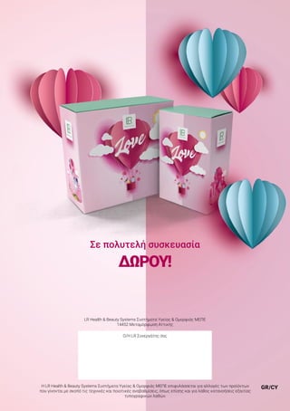 GR/CY
LR Health & Beauty Systems Συστήματα Υγείας & Ομορφιάς ΜΕΠΕ
14452 Μεταμόρφωση Αττικής
Ο/Η LR Συνεργάτης σας
Η LR Health & Beauty Systems Συστήματα Υγείας & Ομορφιάς ΜΕΠΕ επιφυλάσσεται για αλλαγές των προϊόντων
που γίνονται με σκοπό τις τεχνικές και ποιοτικές αναβαθμίσεις, όπως επίσης και για λάθος κατανοήσεις εξαιτίας
τυπογραφικών λαθών.
Σε πολυτελή συσκευασία
ΔΏΡΟΥ!
 