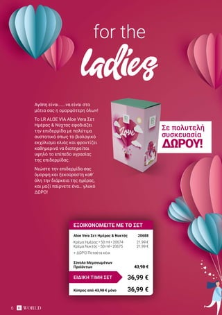 6
Αγάπη είναι......να είναι στα
μάτια σας η ομορφότερη όλων!
Το LR ALOE VIA Aloe Vera Σετ
Ημέρας & Νύχτας εφοδιάζει
την επιδερμίδα με πολύτιμα
συστατικά όπως το βιολογικό
εκχύλισμα ελιάς και φροντίζει
καθημερινά να διατηρείται
υψηλό το επίπεδο υγρασίας
της επιδερμίδας.
Νιώστε την επιδερμίδα σας
όμορφη και ξεκούραστη καθ’
όλη την διάρκεια της ημέρας,
και μαζί παίρνετε ένα… γλυκό
ΔΩΡΟ!
for the
ladies
ΕΞΟΙΚΟΝΟΜΕΙΤΕ ΜΕ ΤΟ ΣΕΤ
Aloe Vera Σετ Ημέρας & Νυκτός	 20688
Κρέμα Ημέρας • 50 ml • 20674	 21,99 €
Κρέμα Νυκτός • 50 ml • 20675	 21,99 €
+ ΔΏΡΟ Πετσέτα κέικ
36,99 €ΕΙΔΙΚΗ ΤΙΜΗ ΣΕΤ
Κύπρος από 43,98 € μόνο	 36,99 €
Σύνολο Μεμονωμένων
Προϊόντων	 43,98 €
Σε πολυτελή
συσκευασία
ΔΏΡΟΥ!
 