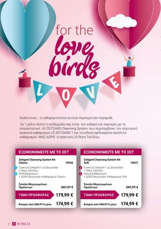 8
Αγάπη είναι... η καθημερινότητα να είναι λαμπερή σαν παραμύθι.
Σε 1 μόλις λεπτό η επιδερμίδα σας είναι πιο καθαρή και λαμπερή, με το
επαναστατικό LR ZEITGARD Cleansing System, που περιλαμβάνει την ηλεκτρική
συσκευή καθαρισμού LR ZEITGARD 1 και τα ειδικά σχεδιασμένα προϊόντα
καθαρισμού. Μαζί ΔΩΡΟ η πρακτική LR Θήκη Ταξιδίου.
for the
love
birds
Σύνολο Μεμονωμένων
Προϊόντων	 247,97 €
ΕΞΟΙΚΟΝΟΜΕΙΤΕ ΜΕ ΤΟ ΣΕΤ
Zeitgard Cleansing System Kit
Soft	 70037
Συσκευή Zeitgard 1 με βουρτσάκι
+ Θήκη ταξιδιού
Κρέμα Καθαρισμού
+ ΔΩΡΟ Βουρτσάκι Καθαρισμού Soft
179,99 €ΤΙΜΗ ΠΡΟΣΦΟΡΑΣ
Κύπρος από 240,97 € μόνο	 174,99 €
3
4
ΕΞΟΙΚΟΝΟΜΕΙΤΕ ΜΕ ΤΟ ΣΕΤ
Zeitgard Cleansing System Kit
Classic	 70036
Συσκευή Zeitgard 1 με βουρτσάκι
+ Θήκη ταξιδιού
Gel Καθαρισμού
+ ΔΩΡΟ Βουρτσάκι Καθαρισμού Classic
Σύνολο Μεμονωμένων
Προϊόντων	 247,97 €
179,99 €ΤΙΜΗ ΠΡΟΣΦΟΡΑΣ
Κύπρος από 240,97 € μόνο	 174,99 €
2
1
 