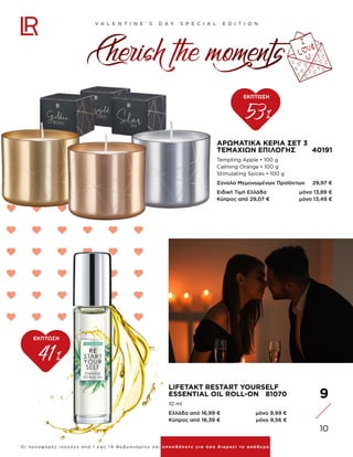 9
10
V A L E N T I N E ‘ S D A Y S P E C I A L E D I T I O N
Ο ι π ρ ο σφ ο ρ έ ς ι σχ ύ ο υ ν α π ό 1 εω ς 1 4 Φ ε β ρ ο υ α ρ ί ο υ κα ι ο π ο σ δ ή π οτε γ ι α ό σο δ ι α ρ κε ί το α π ό θ ε μ α
ΑΡΩΜΑΤΙΚΆ ΚΕΡΙΆ ΣΕΤ 3
ΤΕΜΑΧΊΩΝ ΕΠΙΛΟΓΉΣ 40191
Tempting Apple • 100 g
Calming Orange • 100 g
Stimulating Spices • 100 g
Σύνολο Μεμονωμένων Προϊόντων 29,97 €
Ειδική Τιμή Ελλάδα μόνο 13,89 €
Κύπρος από 29,07 € μόνο 13,49 €
53%
ΕΚΠΤΩΣΗ
41%
ΕΚΠΤΩΣΗ
Cherish the moments
LIFETAKT RESTART YOURSELF
ESSENTIAL OIL ROLL-ON 81070
10 ml
Ελλάδα από 16,99 € μόνο 9,99 €
Κύπρος από 16,39 € μόνο 9,56 €
 
