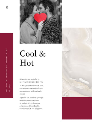 12
LOVEISINLR/VALENTINE’SDAYSPECIALEDITION
02-2020
Cool &
Hot
Αναρωτιέστε τι μπορείτε να
προσφέρετε στο ραντεβού σας;
Τα Αρωματικά Κεριά της LR, είναι
ένα δώρο που εντυπωσιάζει και
απογειώνει την αισθητική ενός
σπιτιού.
Αφήνουν ένα γλυκό και τρυφερό
υπονοούμενο που κρατάει
το καρδιοχτύπι σε έντονους
ρυθμούς για όλη τη βραδιά.
Εύστοχη cool & hot ισορροπία.
 