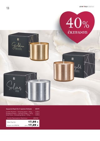 LR W RLD 02I2020
13
Κύπρος από 29,07 €	μόνο 17,29 €
Αρωματικά Κεριά Σετ 3 τεμαχίων Επιλογής	 40191
Golden Moments – Tempting Apple • 100 g	 9,99 €
Rosegold Dreams – Calming Orange • 100 g	 9,99 €
Silver Glow – Stimulating Spices • 100 g	 9,99 €
Σύνολο Μεμονωμένων Προϊόντων	 29,97 €
Ειδική Τιμή Σετ	 17,99 €
40%
έκπτωση
 