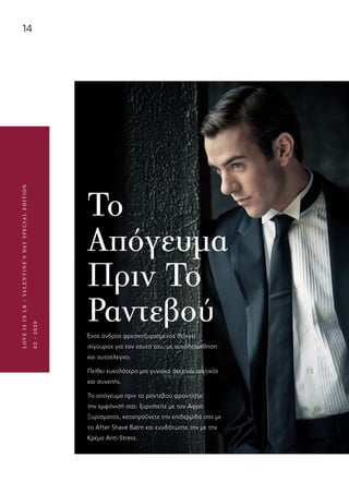 14
LOVEISINLR/VALENTINE’SDAYSPECIALEDITION
02-2020
Το
Απόγευμα
Πριν Το
ΡαντεβούΈνας άνδρας φρεσκοξυρισμένος δείχνει
σίγουρος για τον εαυτό του, με αυτοπεποίθηση
και αυτοέλεγχο.
Πείθει ευκολότερα μια γυναίκα ότι είναι τακτικός
και συνεπής.
To απόγευμα πριν το ραντεβού φροντίστε
την εμφάνισή σας: ξυριστείτε με τον Αφρό
Ξυρίσματος, καταπραΰνετε την επιδερμίδα σας με
το After Shave Balm και ενυδατώστε την με την
Κρέμα Anti-Stress.
 