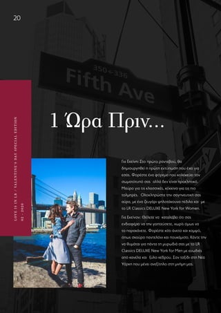 LOVEISINLR/VALENTINE’SDAYSPECIALEDITION
02-2020
20
LOVEISINLR/VALENTINE’SDAYSPECIALEDITION
02-2020
1 Ώρα Πριν…
Για Εκείνη: Στο πρώτο ραντεβού, θα
δημιουργηθεί η πρώτη εντύπωση που έχει για
εσάς. Φορέστε ένα φόρεμα που κολακεύει τον
σωματότυπό σας  αλλά δεν είναι προκλητικό.
Μαύρο για τις κλασσικές, κόκκινο για τις πιο
τολμηρές.  Ολοκληρώστε την σαγηνευτική σας
αύρα, με ένα ζευγάρι ψηλοτάκουνα πέδιλα και  με
το LR Classics DELUXE New York for Women.
Για Εκείνον: Θέλετε να  καταλάβει ότι σας
ενδιαφέρει να την γοητεύσετε, χωρίς όμως να
το παρακάνετε. Φορέστε κάτι άνετο και κομψό,
όπως σκούρο παντελόνι και πουκάμισο. Κάντε την
να θυμάται για πάντα τη μυρωδιά σας με το LR
Classics DELUXE New York for Men με ευωδιές
από κανέλα και  ξύλο κέδρου. Σαν ταξίδι στη Νέα
Υόρκη που μένει ανεξίτηλο στη μνήμη μας.
 