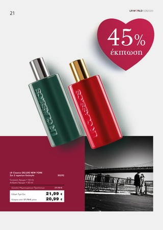 Κύπρος από 37,78 € μόνο	 20,99 €
LR Classics DELUXE NEW YORK
Σετ 2 τεμαχίων Επιλογής	 30292
Γυναικείο Άρωμα • 50 ml
Ανδρικό Άρωμα • 50 ml
Σύνολο Μεμονωμένων Προϊόντων	 39,98 €
Ειδική Τιμή Σετ	 21,99 €
45%
έκπτωση
LR W RLD 02I2020
21
 