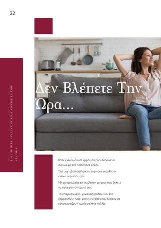 22
LOVEISINLR/VALENTINE’SDAYSPECIALEDITION
02-2020
Δεν Βλέπετε Την
Ώρα…
Κάθε εντυπωσιακή εμφάνιση ολοκληρώνεται
ιδανικά με ένα πολυτελές ρολόι.
Στο ραντεβού αφήστε το ταίρι σας να μιλήσει
εκείνο περισσότερο.
Μη μονοπωλείτε τη συζήτηση με αυτά που θέλετε
να πείτε για τον εαυτό σας.
Το επιχρυσωμένο γυναικείο ρολόι είναι ένα
κομψό must-have για τις γυναίκες που ξέρουν να
εντυπωσιάζουν χωρίς να λένε πολλά.
 