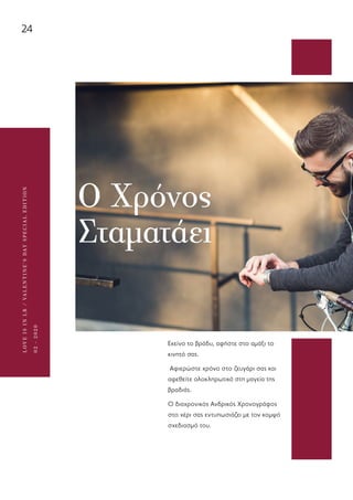 24
LOVEISINLR/VALENTINE’SDAYSPECIALEDITION
02-2020
Ο Χρόνος
Σταματάει
Εκείνο το βράδυ, αφήστε στο αμάξι το
κινητό σας.
Αφιερώστε χρόνο στο ζευγάρι σας και
αφεθείτε ολοκληρωτικά στη μαγεία της
βραδιάς.
Ο διαχρονικός Ανδρικός Χρονογράφος
στο χέρι σας εντυπωσιάζει με τον κομψό
σχεδιασμό του.
 