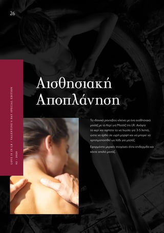 LOVEISINLR/VALENTINE’SDAYSPECIALEDITION
02-2020
26
LOVEISINLR/VALENTINE’SDAYSPECIALEDITION
02-2020
Αισθησιακή
Αποπλάνηση
Το ιδανικό ραντεβού κλείνει με ένα αισθησιακό
μασάζ με το Κερί για Μασάζ της LR: Ανάψτε
το κερί και αφήστε το να λιώσει για 3-5 λεπτά,
ώστε να έρθει σε υγρή μορφή και να μπορεί να
χρησιμοποιηθεί ως λάδι για μασάζ.
Εφαρμόστε μερικές σταγόνες στην επιδερμίδα και
κάντε απαλό μασάζ.
 