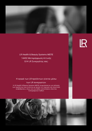 LR Health & Beauty Systems ΜΕΠΕ
14452 Μεταμόρφωση Αττικής
Ο/Η LR Συνεργάτης σας:
Η αγορά των LR προϊόντων γίνεται μέσω
των LR συνεργατών.
Η LR Health & Beauty Systems ΜΕΠΕ επιφυλάσσεται για αλλαγές
των προϊόντων που γίνονται με σκοπό τις τεχνικές και ποιοτικές
αναβαθμίσεις, όπως και για λάθος κατανοήσεις εξαιτίας
τυπογραφικών λαθών.
 