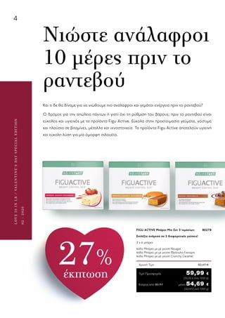 4
LOVEISINLR/VALENTINE’SDAYSPECIALEDITION
02-2020
Κύπρος από 80,97	μόνο 54,69 €
	 (50,64 € ανά 1000 g)
Αρχική Τιμή	 82,47 €
Τιμή Προσφοράς	 59,99 €
	 (55,55 € ανά 1000 g)
FIGU ACTIVE Μπάρες Mix Σετ 3 τεμαχίων: 	 80278
Επιλέξτε ανάμεσα σε 3 διαφορετικές γεύσεις!
3 x 6 μπάρες	
6άδα Μπάρες με με γεύση Nougat 	
6άδα Μπάρες με με γεύση Φράουλα-Γιαούρτι 	
6άδα Μπάρες με με γεύση Crunchy Caramel
Και τι δε θα δίναμε για να νιώθουμε πιο ανάλαφροι και γεμάτοι ενέργεια πριν το ραντεβού?
Ο δρόμος για την απώλεια πόντων ή γιατί όχι τη ρύθμιση του βάρους, πριν το ραντεβού είναι
εύκολος και υγιεινός με τα προϊόντα Figu Active. Εύκολα στην προετοιμασία γεύματα, νόστιμα
και πλούσια σε βιταμίνες, μέταλλα και ιχνοστοιχεία. Τα προϊόντα Figu Active αποτελούν υγιεινή
και εύκολη λύση για μία όμορφη σιλουέτα.
Νιώστε ανάλαφροι
10 μέρες πριν το
ραντεβού
27%
έκπτωση
 