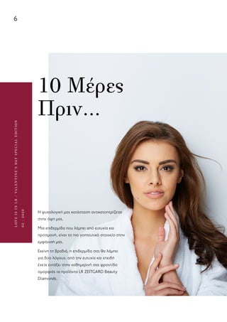 6
LOVEISINLR/VALENTINE’SDAYSPECIALEDITION
02-2020
10 Μέρες
Πριν…
Η ψυχολογική μας κατάσταση αντικατοπτρίζεται
στην όψη μας.
Μια επιδερμίδα που λάμπει από ευτυχία και
προσμονή, είναι το πιο γοητευτικό στοιχείο στην
εμφάνισή μας.
Εκείνη τη βραδιά, η επιδερμίδα σας θα λάμπει
για δύο λόγους: από την ευτυχία και επειδή
έχετε εντάξει στην καθημερινή σας φροντίδα
ομορφιάς τα προϊόντα LR ZEITGARD Beauty
Diamonds.
 