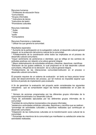 Recursos humanos
* Profesores de educación física
*Comunitarios.
*Grupos informales
* Instructora de danza
*Instructora de teatro
*Promotores culturales
Recursos materiales
* Aulas
* Video
*audio
*Computadora
Recursos financieros y materiales
* Utilizar los que genera la comunidad.
Resultados esperados
* Aumento de la participación en la autogestión cultural, el desarrollo cultural general
integral, en la protección del entorno natural de la comunidad.
* Fortalecimiento de la coordinación entre todos los implicados en el proceso de
desarrollo cultural comunitario.
*mayor sentimiento de pertenencia e identidad, que se refleja en los cambios de
actitudes positivas con relación a la cultura general integral.
* Mayor sistematización de actividades artísticas y literarias, deportivas, científicas.
*Elevación de los gustos estéticos, lo cual propiciará en el real desarrollo cultural
comunitario, influyendo en la elevación de su cultura general integral.
*Fortalecimiento de las interacciones comunidad-institución en el proceso e
desarrollo cultural comunitario.
El proyecto requiere de un sistema de evaluación en tanto se hace preciso tomar
pulso del desenvolvimiento del proceso, por tal motivos es imposible esperar que
termine el periodo de implantación para evaluarlo.
A fin de garantizar la evaluación del proyecto serán consideradas los siguientes
indicadores que se comprobarán según las fechas establecidas en el plan de
acción:
* Número de acciones programadas por los diferentes grupos informales de la
comunidad encaminada a su desarrollo cultural.
*Tipos de actividades ejecutadas por los deferentes grupos informales de la
comunidad
*Cantidad de comunitarios incorporados a los grupos informales
*asistencia a actividades artísticas culturales, deportivas y científica que se realicen.
*porcentaje de actividades culturales y deportivas realizadas que contribuyan al
desarrollo comunitario
*Integración de las instituciones culturales en la transformación socio cultural de la
comunidad.
* Porcentaje de miembros de la comunidad que manifiesten su satisfacción antes las
actividades realizadas.
 