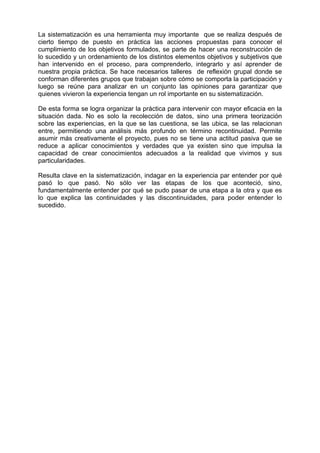 La sistematización es una herramienta muy importante que se realiza después de
cierto tiempo de puesto en práctica las acciones propuestas para conocer el
cumplimiento de los objetivos formulados, se parte de hacer una reconstrucción de
lo sucedido y un ordenamiento de los distintos elementos objetivos y subjetivos que
han intervenido en el proceso, para comprenderlo, integrarlo y así aprender de
nuestra propia práctica. Se hace necesarios talleres de reflexión grupal donde se
conforman diferentes grupos que trabajan sobre cómo se comporta la participación y
luego se reúne para analizar en un conjunto las opiniones para garantizar que
quienes vivieron la experiencia tengan un rol importante en su sistematización.
De esta forma se logra organizar la práctica para intervenir con mayor eficacia en la
situación dada. No es solo la recolección de datos, sino una primera teorización
sobre las experiencias, en la que se las cuestiona, se las ubica, se las relacionan
entre, permitiendo una análisis más profundo en término recontinuidad. Permite
asumir más creativamente el proyecto, pues no se tiene una actitud pasiva que se
reduce a aplicar conocimientos y verdades que ya existen sino que impulsa la
capacidad de crear conocimientos adecuados a la realidad que vivimos y sus
particularidades.
Resulta clave en la sistematización, indagar en la experiencia par entender por qué
pasó lo que pasó. No sólo ver las etapas de los que aconteció, sino,
fundamentalmente entender por qué se pudo pasar de una etapa a la otra y que es
lo que explica las continuidades y las discontinuidades, para poder entender lo
sucedido.
 
