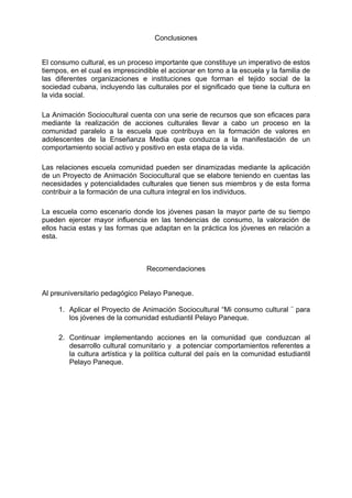 Conclusiones
El consumo cultural, es un proceso importante que constituye un imperativo de estos
tiempos, en el cual es imprescindible el accionar en torno a la escuela y la familia de
las diferentes organizaciones e instituciones que forman el tejido social de la
sociedad cubana, incluyendo las culturales por el significado que tiene la cultura en
la vida social.
La Animación Sociocultural cuenta con una serie de recursos que son eficaces para
mediante la realización de acciones culturales llevar a cabo un proceso en la
comunidad paralelo a la escuela que contribuya en la formación de valores en
adolescentes de la Enseñanza Media que conduzca a la manifestación de un
comportamiento social activo y positivo en esta etapa de la vida.
Las relaciones escuela comunidad pueden ser dinamizadas mediante la aplicación
de un Proyecto de Animación Sociocultural que se elabore teniendo en cuentas las
necesidades y potencialidades culturales que tienen sus miembros y de esta forma
contribuir a la formación de una cultura integral en los individuos.
La escuela como escenario donde los jóvenes pasan la mayor parte de su tiempo
pueden ejercer mayor influencia en las tendencias de consumo, la valoración de
ellos hacia estas y las formas que adaptan en la práctica los jóvenes en relación a
esta.
Recomendaciones
Al preuniversitario pedagógico Pelayo Paneque.
1. Aplicar el Proyecto de Animación Sociocultural “Mi consumo cultural ¨ para
los jóvenes de la comunidad estudiantil Pelayo Paneque.
2. Continuar implementando acciones en la comunidad que conduzcan al
desarrollo cultural comunitario y a potenciar comportamientos referentes a
la cultura artística y la política cultural del país en la comunidad estudiantil
Pelayo Paneque.
 
