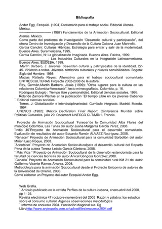 Bibliografía
Ander Egg, Ezequiel. (1994) Diccionario para el trabajo social. Editorial Atenas.
México.
----------------------------- (1987) Fundamentos de la Animación Sociocultural. Editorial
Atenas. México.
Como parte del problema de investigación “Desarrollo cultural y participación”, del
otrora Centro de Investigación y Desarrollo de la Cultura Cubana Juan Marinello.
García Canclini: Culturas Híbridas. Estrategia para entrar y salir de la modernidad.
Buenos Aires. Suramericana, 1995.
García Canclini, N: La globalización Imaginada. Buenos Aires. Paidos, 1999.
________________: Las Industrias Culturales en la Integración Latinoamericana.
Buenos Aires. EUDEBA, 1999.
Martín Barbero, J: Jóvenes: des-orden cultural y palimpsestos de la identidad. 22-
45. Viniendo a todas. Jóvenes, territorios culturales y nuevas sensibilidades. Bogotá:
Siglo del Hombre. 1998
Macias Rafaela Reyes: Alternativa para el trabajo sociocultural comunitario
ENTRESCULTURAS Proyecto 2002-2008 de la autora.
Rey, Germán,Martín Barbero, Jesús (1999): "Otros lugares para la cultura en las
relaciones Colombia-Venezuela", texto mimeografíado. Colombia, p. 16.
Rodríguez Eulogío : Tiempo libre y personalidad. Editorial ciencias sociales, 1999.
Rolando Zamora Plantas en la publicación ¨El tiempo Libre en los jóvenes Cubanos
¨. Editorial ciencias sociales
Torres, J: Globalización e interdisciplinariedad: Currículo integrado. Madrid. Morota,
1994
UNESCO (1982): México Declaration Final Report. Conferencia Mundial sobre
Políticas Culturales, julio 20. Document UNESCO CLT/MD/1. Francia.
Proyecto de Animación Sociocultural ¨Forecer¨de la Comunidad Alba Flores del
municipio Colombia, Las Tunas del autor Juana Margarita García Pérez, 2008.
¨Indio 40¨Proyecto de Animación Sociocultural para el desarrollo comunitario.
Evaluación de resultados del autor Eduardo Ramón ÁLVAEZ Rodríguez, 2008.
¨Renacer¨ Proyecto de Animación Sociocultural para la comunidad Borbollón del autor
Mírian Lazo Roque, 2008.
¨Acontecer¨ Proyecto de Animación Socioculturalpara el desarrollo cultural del Reparto
Pena de la autora Teresa Leticia García Córdova, 2008.
¨ Más Vida ¨ Proyecto de Animación Sociocultural de la dimensión extencionista para la
facultad de ciencias técnicas del autor Anicel Góngora González,2008.
¨Canario¨ Proyecto de Animación Sociocultural para la comunidad rural KM 21 del autor
Guillermo Vicente Ramos Álvarez, 2008.
Metrodología para la animación Sociocultural desde el Proyecto Unicornio de autores de
la Universidad de Oriente, 2000.
Cómo elaborar un Proyecto del autor Ezequiel Ander Egg.
Web Grafía.
1
Artículo publicado en la revista Perfiles de la cultura cubana, enero-abril del 2008.
pp 1- 25.
Revista electrónica 47 (octubre-noviembre) del 2005 Razón y palabra: los estudios
sobre el consumo cultural: Algunas observaciones metodológica
1
Informa de encuesta 2004. Fundación diagonal sur. Dg
Librohttp://www.argiropolis.com.ar/uploadfiles/encuesta2004.pdf
 
