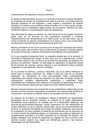 Anexo I
Caracterización del estudiante de pre-universitario.
El ingreso al preuniversitario ocurre en un momento crucial de la vida del estudiante,
es el período de tránsito de la adolescencia hacia la juventud. Los límites entre los
períodos evolutivos no son absolutos y están sujetos a variaciones de carácter
individual, de manera que el profesor puede encontrar en un mismo grupo escolar,
estudiantes que ya manifiestan rasgos propios de la juventud, mientras que otros
mantienen todavía un comportamiento típico del adolescente.
Esta diversidad de rasgos se observa con más frecuencia en los grupos de décimo
grado, pues en los alumnos de años posteriores comienzan a revelarse
mayoritariamente las características de la edad juvenil. Es por esta razón, que se
centra la atención en algunas características de la etapa juvenil, cuyo conocimiento
resulta de gran importancia para los profesores de este nivel.
Muchos consideran el inicio de la juventud como el segundo nacimiento del hombre;
entre otras cosas, ello se debe a que en esta época se alcanza la madurez relativa
de ciertas formaciones y algunas características psicológicas de la personalidad.
En lo que respecta al desarrollo físico, es necesario señalar que, en la juventud, el
crecimiento longitudinal del cuerpo es más lento que en la adolescencia; aunque
comúnmente entre los 16 y 18 años ya los jóvenes han alcanzado una estatura muy
próxima a la definitiva. También, en esta etapa es significativo el desarrollo sexual
de los jóvenes; los varones, quienes respecto a sus compañeras habían quedado
rezagados en este desarrollo, ahora lo completan.
En la juventud se continúa y amplía el desarrollo que en la esfera intelectual ha
tenido lugar en etapas anteriores. Así, desde el punto de vista de su actividad
intelectual, los estudiantes de nivel preuniversitario están potencialmente
capacitados para realizar tareas que requieren una alta dosis de trabajo mental, de
razonamiento, iniciativa, independencia cognoscitiva y creatividad. Estas
posibilidades se manifiestan tanto respecto a la actividad de aprendizaje en el aula,
como en las diversas situaciones que surgen en la vida cotidiana del joven.
Resulta necesario precisar que el desarrollo de las posibilidades intelectuales de los
jóvenes no ocurre de forma espontánea y automática, sino siempre bajo el efecto de
la educación y la enseñanza recibida, tanto en la escuela como fuera de ella.
En relación con lo anterior, la investigación dirigida a establecer las regularidades
psicológicas de los escolares cubanos, en especial de la esfera clásicamente
considerada como intelectual, ha revelado que en el desempeño intelectual, los
alumnos de preuniversitario alcanzan índices superiores a los del estudiantado de
niveles anteriores, lo que no significa, desde luego, que ya en el preuniversitario los
alumnos no presentan dificultades ante tareas de carácter intelectual, pues durante
la investigación se pudo constatar la existencia de estudiantes que no resuelven de
un modo correcto los problemas lógicos, en situaciones que exigen la aplicación de
procedimientos racionales y el control consciente de su actividad. No obstante, fue
posible establecer que cuando la enseñanza se organiza de forma correcta, esos
alumnos pueden superar muy rápido sus deficiencias, gracias a las reservas
intelectuales que han desarrollado.
 
