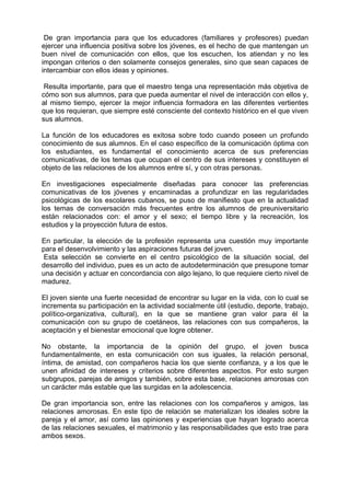 De gran importancia para que los educadores (familiares y profesores) puedan
ejercer una influencia positiva sobre los jóvenes, es el hecho de que mantengan un
buen nivel de comunicación con ellos, que los escuchen, los atiendan y no les
impongan criterios o den solamente consejos generales, sino que sean capaces de
intercambiar con ellos ideas y opiniones.
Resulta importante, para que el maestro tenga una representación más objetiva de
cómo son sus alumnos, para que pueda aumentar el nivel de interacción con ellos y,
al mismo tiempo, ejercer la mejor influencia formadora en las diferentes vertientes
que los requieran, que siempre esté consciente del contexto histórico en el que viven
sus alumnos.
La función de los educadores es exitosa sobre todo cuando poseen un profundo
conocimiento de sus alumnos. En el caso específico de la comunicación óptima con
los estudiantes, es fundamental el conocimiento acerca de sus preferencias
comunicativas, de los temas que ocupan el centro de sus intereses y constituyen el
objeto de las relaciones de los alumnos entre sí, y con otras personas.
En investigaciones especialmente diseñadas para conocer las preferencias
comunicativas de los jóvenes y encaminadas a profundizar en las regularidades
psicológicas de los escolares cubanos, se puso de manifiesto que en la actualidad
los temas de conversación más frecuentes entre los alumnos de preuniversitario
están relacionados con: el amor y el sexo; el tiempo libre y la recreación, los
estudios y la proyección futura de estos.
En particular, la elección de la profesión representa una cuestión muy importante
para el desenvolvimiento y las aspiraciones futuras del joven.
Esta selección se convierte en el centro psicológico de la situación social, del
desarrollo del individuo, pues es un acto de autodeterminación que presupone tomar
una decisión y actuar en concordancia con algo lejano, lo que requiere cierto nivel de
madurez.
El joven siente una fuerte necesidad de encontrar su lugar en la vida, con lo cual se
incrementa su participación en la actividad socialmente útil (estudio, deporte, trabajo,
político-organizativa, cultural), en la que se mantiene gran valor para él la
comunicación con su grupo de coetáneos, las relaciones con sus compañeros, la
aceptación y el bienestar emocional que logre obtener.
No obstante, la importancia de la opinión del grupo, el joven busca
fundamentalmente, en esta comunicación con sus iguales, la relación personal,
íntima, de amistad, con compañeros hacia los que siente confianza, y a los que le
unen afinidad de intereses y criterios sobre diferentes aspectos. Por esto surgen
subgrupos, parejas de amigos y también, sobre esta base, relaciones amorosas con
un carácter más estable que las surgidas en la adolescencia.
De gran importancia son, entre las relaciones con los compañeros y amigos, las
relaciones amorosas. En este tipo de relación se materializan los ideales sobre la
pareja y el amor, así como las opiniones y experiencias que hayan logrado acerca
de las relaciones sexuales, el matrimonio y las responsabilidades que esto trae para
ambos sexos.
 