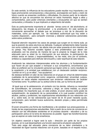 En este sentido, la influencia de los educadores puede resultar muy importante y se
logra promoviendo conversaciones y discusiones, aconsejando con tacto y visión de
futuro cuando se presentan conflictos y dificultades. Es preciso partir de la relación
afectiva en que se encuentran los alumnos en estos momentos, llegar a ellos y
comprenderlos, para poder entonces orientarlos y encauzarlos sin que se sientan
censurados y criticados, lo que implicará un alejamiento del adulto.
Esto es particularmente importante al abordar temas como el del alcoholismo, el
tabaquismo, las drogas, la promiscuidad y la prostitución. En este sentido es
conveniente aprovechar el debate que se provoque a raíz de la discusión de
materiales, como por ejemplo, los de naturaleza audiovisual que hoy están a
nuestra disposición, para compartir vivencias y elaborar valoraciones personales
sobre estos problemas.
Especial atención requieren los casos de parejas que surgen en la misma aula, ya
que la posición de estos alumnos es delicada. Cualquier señalamiento debe hacerse
con sumo cuidado por cuanto les afecta más por estar presente el otro miembro de
su pareja. Hay factores sociales ligados a esta problemática que deben ser
analizados con los jóvenes de manera tal que le propicie la imagen de lo más
adecuado para su edad (la no interrupción de sus estudios, la participación de
ambos sexos en tareas y responsabilidades), no les reste, sino por el contrario,
enfatice su capacidad para disfrutar del ensueño y valor espiritual de esta relación.
Analizando las relaciones interpersonales entre los alumnos y la fundamentación
que hacen de por qué aceptan o rechazan a sus compañeros, encontramos que
ellos se prefieren por la vinculación personal que logren entre sí, como resultado de
la aceptación y la amistad que establezcan con un destacado carácter recíproco:
“confían en mí y yo en ellos”, “nos ayudamos”.
Se destaca también el valor de las relaciones en el grupo en virtud de determinadas
cualidades de la personalidad como: exigencia, combatividad, sinceridad, justeza.
Aparecen en estas edades expresiones que encierran valoraciones de carácter
humanista como: “lo prefiero por su actitud ante la vida, por su forma de pensar”.
Al igual que en la adolescencia, el contacto con los demás, refuerza su necesidad
de autorreflexión, de conocerse, valorarse y dirigir, en cierta medida, su propia
personalidad. Es importante que, en este análisis, el joven alcance cierto grado de
autoestimación, de aceptación de su personalidad, a lo cual pueden contribuir los
adultos, padres y profesores, las organizaciones estudiantiles en sus relaciones con
él y, sobre todo, en las valoraciones que hacen de él. El joven necesita ayuda,
comprensión, pero también busca autonomía, decisión propia y debe permitírsele
que lo haga.
El joven encuentra una forma de manifestarse y de canalizar sus preocupaciones a
través de las organizaciones estudiantiles. Solo a partir de su toma de conciencia en
relación con las dificultades existentes en el proceso docente - educativo y de su
participación activa en la toma de decisiones es posible lograr las transformaciones
que se aspiran en este nivel de enseñanza.
Un objetivo esencial a lograr será la auto - dirección por parte de los propios
jóvenes, en lo cual desempeñará una función esencial la emulación estudiantil.
Todo esto exige del educador plena conciencia de su labor orientadora y la
necesidad de lograr buenas relaciones con el joven, basadas en el respeto mutuo,
 