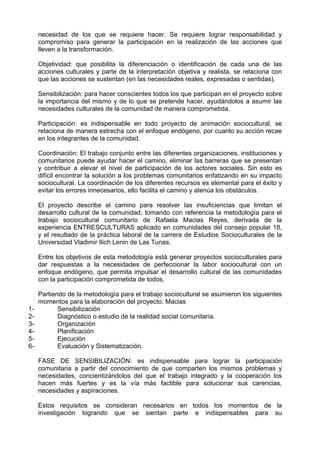 necesidad de los que se requiere hacer. Se requiere lograr responsabilidad y
compromiso para generar la participación en la realización de las acciones que
lleven a la transformación.
Objetividad: que posibilita la diferenciación o identificación de cada una de las
acciones culturales y parte de la interpretación objetiva y realista, se relaciona con
que las acciones se sustentan (en las necesidades reales, expresadas o sentidas).
Sensibilización: para hacer conscientes todos los que participan en el proyecto sobre
la importancia del mismo y de lo que se pretende hacer, ayudándolos a asumir las
necesidades culturales de la comunidad de manera comprometida.
Participación: es indispensable en todo proyecto de animación sociocultural, se
relaciona de manera estrecha con el enfoque endógeno, por cuanto su acción recae
en los integrantes de la comunidad.
Coordinación: El trabajo conjunto entre las diferentes organizaciones, instituciones y
comunitarios puede ayudar hacer el camino, eliminar las barreras que se presentan
y contribuir a elevar el nivel de participación de los actores sociales. Sin esto es
difícil encontrar la solución a los problemas comunitarios enfatizando en su impacto
sociocultural. La coordinación de los diferentes recursos es elemental para el éxito y
evitar los errores innecesarios, ello facilita el camino y atenúa los obstáculos.
El proyecto describe el camino para resolver las insuficiencias que limitan el
desarrollo cultural de la comunidad, tomando con referencia la metodología para el
trabajo sociocultural comunitario de Rafaela Macias Reyes, derivada de la
experiencia ENTRESCULTURAS aplicado en comunidades del consejo popular 18,
y el resultado de la práctica laboral de la carrera de Estudios Socioculturales de la
Universidad Vladimir Ilich Lenin de Las Tunas.
Entre los objetivos de esta metodología está generar proyectos socioculturales para
dar respuestas a la necesidades de perfeccionar la labor sociocultural con un
enfoque endógeno, que permita impulsar el desarrollo cultural de las comunidades
con la participación comprometida de todos.
Partiendo de la metodología para el trabajo sociocultural se asumieron los siguientes
momentos para la elaboración del proyecto: Macias
1- Sensibilización
2- Diagnóstico o estudio de la realidad social comunitaria.
3- Organización
4- Planificación
5- Ejecución
6- Evaluación y Sistematización.
FASE DE SENSIBILIZACIÓN: es indispensable para lograr la participación
comunitaria a partir del conocimiento de que comparten los mismos problemas y
necesidades, concientizándolos del que el trabajo integrado y la cooperación los
hacen más fuertes y es la vía más factible para solucionar sus carencias,
necesidades y aspiraciones.
Estos requisitos se consideran necesarios en todos los momentos de la
investigación logrando que se sientan parte e indispensables para su
 