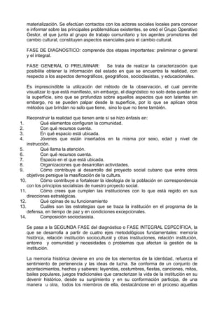 materialización. Se efectúan contactos con los actores sociales locales para conocer
e informar sobre las principales problemáticas existentes, se creó el Grupo Operativo
Gestor, el que junto al grupo de trabajo comunitario y los agentes promotores del
cambio cultural, constituyen aspectos esenciales para el cambio cultural.
FASE DE DIAGNOSTICO: comprende dos etapas importantes: preliminar o general
y el integral.
FASE GENERAL O PRELIMINAR: Se trata de realizar la caracterización que
posibilite obtener la información del estado en que se encuentra la realidad, con
respecto a los aspectos demográficos, geográficos, socioclasistas, y educacionales.
Es imprescindible la utilización del método de la observación, el cual permite
visualizar lo que está manifiesto, sin embargo, el diagnóstico no solo debe quedar en
la superficie, sino que se profundiza sobre aquellos aspectos que son latentes sin
embargo, no se pueden palpar desde la superficie, por lo que se aplican otros
métodos que brindan no solo que tiene, sino lo que no tiene también.
Reconstruir la realidad que tienen ante sí se hizo énfasis en:
1. Qué elementos configuran la comunidad.
2. Con qué recursos cuenta.
3. En qué espacio está ubicada.
4. Jóvenes que están insertados en la misma por sexo, edad y nivel de
instrucción.
5. Qué llama la atención.
6. Con qué recursos cuenta.
7. Espacio en el que está ubicada.
8. Organizaciones que desarrollan actividades.
9. Cómo contribuye al desarrollo del proyecto social cubano que entre otros
objetivos persigue la masificación de la cultura.
10. Cómo contribuye a fortalecer la ideología de la población en correspondencia
con los principios socialistas de nuestro proyecto social.
11. Cómo crees que cumplen las instituciones con lo que está regido en sus
direcciones estratégicas.
12. Qué opinas de su funcionamiento
13. Cuáles son las estrategias que se traza la institución en el programa de la
defensa, en tiempo de paz y en condiciones excepcionales.
14. Composición socioclasista.
Se pasa a la SEGUNDA FASE del diagnóstico o FASE INTEGRAL ESPECÍFICA, la
que se desarrolla a partir de cuatro ejes metodológicos fundamentales: memoria
histórica, relación institución sociocultural y otras instituciones, relación institución,
entorno y comunidad y necesidades o problemas que afectan la gestión de la
institución.
La memoria histórica deviene en uno de los elementos de la identidad, refuerza el
sentimiento de pertenencia y las ideas de lucha. Se conforma de un conjunto de
acontecimientos, hechos y saberes: leyendas, costumbres, fiestas, canciones, mitos,
bailes populares, juegos tradicionales que caracterizan la vida de la institución en su
devenir histórico, desde su surgimiento y en su conformación participa, de una
manera u otra, todos los miembros de ella, destacándose en el proceso aquellas
 