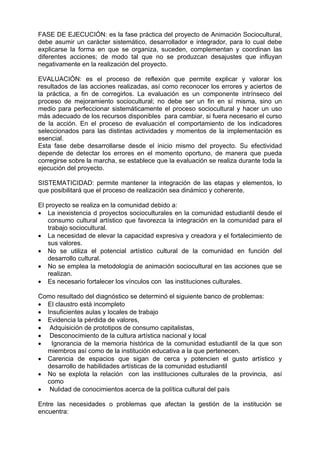 FASE DE EJECUCIÓN: es la fase práctica del proyecto de Animación Sociocultural,
debe asumir un carácter sistemático, desarrollador e integrador, para lo cual debe
explicarse la forma en que se organiza, suceden, complementan y coordinan las
diferentes acciones; de modo tal que no se produzcan desajustes que influyan
negativamente en la realización del proyecto.
EVALUACIÓN: es el proceso de reflexión que permite explicar y valorar los
resultados de las acciones realizadas, así como reconocer los errores y aciertos de
la práctica, a fin de corregirlos. La evaluación es un componente intrínseco del
proceso de mejoramiento sociocultural; no debe ser un fin en sí misma, sino un
medio para perfeccionar sistemáticamente el proceso sociocultural y hacer un uso
más adecuado de los recursos disponibles para cambiar, si fuera necesario el curso
de la acción. En el proceso de evaluación el comportamiento de los indicadores
seleccionados para las distintas actividades y momentos de la implementación es
esencial.
Esta fase debe desarrollarse desde el inicio mismo del proyecto. Su efectividad
depende de detectar los errores en el momento oportuno, de manera que pueda
corregirse sobre la marcha, se establece que la evaluación se realiza durante toda la
ejecución del proyecto.
SISTEMATICIDAD: permite mantener la integración de las etapas y elementos, lo
que posibilitará que el proceso de realización sea dinámico y coherente.
El proyecto se realiza en la comunidad debido a:
• La inexistencia d proyectos socioculturales en la comunidad estudiantil desde el
consumo cultural artístico que favorezca la integración en la comunidad para el
trabajo sociocultural.
• La necesidad de elevar la capacidad expresiva y creadora y el fortalecimiento de
sus valores.
• No se utiliza el potencial artístico cultural de la comunidad en función del
desarrollo cultural.
• No se emplea la metodología de animación sociocultural en las acciones que se
realizan.
• Es necesario fortalecer los vínculos con las instituciones culturales.
Como resultado del diagnóstico se determinó el siguiente banco de problemas:
• El claustro está incompleto
• Insuficientes aulas y locales de trabajo
• Evidencia la pérdida de valores,
• Adquisición de prototipos de consumo capitalistas,
• Desconocimiento de la cultura artística nacional y local
• Ignorancia de la memoria histórica de la comunidad estudiantil de la que son
miembros así como de la institución educativa a la que pertenecen.
• Carencia de espacios que sigan de cerca y potencien el gusto artístico y
desarrollo de habilidades artísticas de la comunidad estudiantil
• No se explota la relación con las instituciones culturales de la provincia, así
como
• Nulidad de conocimientos acerca de la política cultural del país
Entre las necesidades o problemas que afectan la gestión de la institución se
encuentra:
 