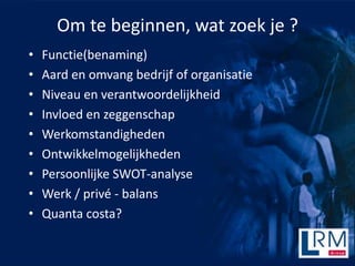 Om te beginnen, wat zoek je ?
?   Functie(benaming)
?   Aard en omvang bedrijf of organisatie
?   Niveau en verantwoordelijkheid
?   Invloed en zeggenschap
?   Werkomstandigheden
?   Ontwikkelmogelijkheden
?   Persoonlijke SWOT-analyse
?   Werk / priv - balans
?   Quanta costa?
 