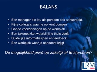 BALANS

 ?   Een manager die jou als persoon ook aanspreekt.
 ?   Fijne collegas waar je op kunt bouwen
 ?   Goede voorzieningen op de werkplek
 ?   Een takenpakket waarbij jij je thuis voelt
 ?   Duidelijke informatielijnen en feedback
 ?   Een werkplek waar je aandacht krijgt


De mogelijkheid priv op zakelijk af te stemmen?
 