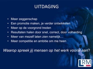 UITDAGING

  ?   Meer zeggenschap
  ?   Een promotie maken, je verder ontwikkelen
  ?   Meer op de voorgrond treden
  ?   Resultaten halen door snel, correct, door volharding
  ?   Meer van mezelf laten zien namelijk
  ?   Meer competitie en ambitie om me heen


Waarop spreek jij mensen op het werk vooral aan?
 