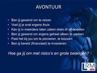 AVONTUUR

?   Ben jij gewend om te reizen
?   Voel jij je snel ergens thuis
?   Kan jij in meerdere talen zaken doen of afhandelen
?   Ben jij gewend om ergens geheel alleen te werken
?   Past het bij jou om te pionieren, te bouwen
?   Ben jij bereid (financieel) te investeren


Hoe ga jij om met risicos en grote belangen?
 
