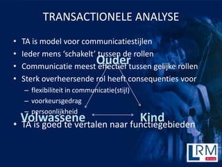 TRANSACTIONELE ANALYSE
?   TA is model voor communicatiestijlen
?   Ieder mens schakelt tussen de rollen
?
                         Oudertussen gelijke rollen
    Communicatie meest effectief
?   Sterk overheersende rol heeft consequenties voor
    C flexibiliteit in communicatie(stijl)
    C voorkeursgedrag
    C persoonlijkheid
  Volwassene                    Kind
? TA is goed te vertalen naar functiegebieden
 