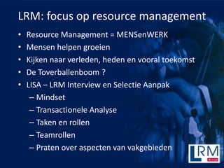 LRM: focus op resource management
?   Resource Management = MENSenWERK
?   Mensen helpen groeien
?   Kijken naar verleden, heden en vooral toekomst
?   De Toverballenboom ?
?   LISA C LRM Interview en Selectie Aanpak
     C Mindset
     C Transactionele Analyse
     C Taken en rollen
     C Teamrollen
     C Praten over aspecten van vakgebieden
 