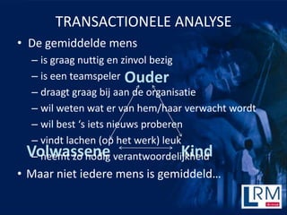 TRANSACTIONELE ANALYSE
? De gemiddelde mens
  C is graag nuttig en zinvol bezig
  C is een teamspeler Ouder
  C draagt graag bij aan de organisatie
  C wil weten wat er van hem/haar verwacht wordt
  C wil best s iets nieuws proberen
  C vindt lachen (op het werk) leuk
 Volwassene verantwoordelijkheid
  C neemt zo nodig                  Kind
? Maar niet iedere mens is gemiddeld
 