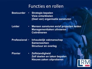 Functies en rollen
Bestuurder   ? Strategie bepalen
               Visie ontwikkelen
               (Deel van) organisatie aansturen

Leider       ? Mensen aansturen en/of projecten leiden
               Managementtaken uitvoeren
               Co?rdineren

Professional ? Inhoudelijk vakmanschap
               Samenwerken
               Structuur en overleg

Pionier      ? Zelfstandigheid
               Zelf doelen en taken bepalen
               Nieuwe zaken uitproberen
 