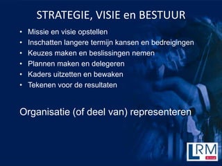 STRATEGIE, VISIE en BESTUUR
?   Missie en visie opstellen
?   Inschatten langere termijn kansen en bedreigingen
?   Keuzes maken en beslissingen nemen
?   Plannen maken en delegeren
?   Kaders uitzetten en bewaken
?   Tekenen voor de resultaten


Organisatie (of deel van) representeren
 
