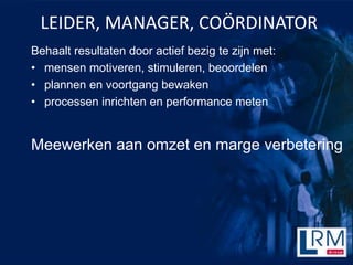 LEIDER, MANAGER, CO?RDINATOR
Behaalt resultaten door actief bezig te zijn met:
? mensen motiveren, stimuleren, beoordelen
? plannen en voortgang bewaken
? processen inrichten en performance meten


Meewerken aan omzet en marge verbetering
 