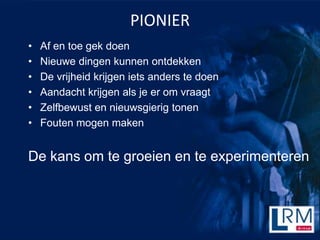 PIONIER
?   Af en toe gek doen
?   Nieuwe dingen kunnen ontdekken
?   De vrijheid krijgen iets anders te doen
?   Aandacht krijgen als je er om vraagt
?   Zelfbewust en nieuwsgierig tonen
?   Fouten mogen maken


De kans om te groeien en te experimenteren
 