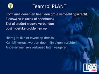 Teamrol PLANT
Komt met idee?n en heeft een grote verbeeldingskracht.
Zienswijze is uniek of onorthodox
Ziet of cre?ert nieuwe verbanden
Lost moeilijke problemen op

Hierbij let ik niet teveel op details
Kan blij verrast worden door mijn eigen inzichten
Anderen mensen verbaasd laten reageren
 