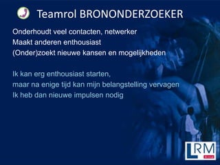 Teamrol BRONONDERZOEKER
Onderhoudt veel contacten, netwerker
Maakt anderen enthousiast
(Onder)zoekt nieuwe kansen en mogelijkheden

Ik kan erg enthousiast starten,
maar na enige tijd kan mijn belangstelling vervagen
Ik heb dan nieuwe impulsen nodig
 