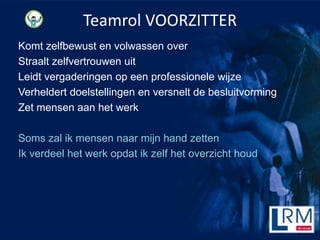 Teamrol VOORZITTER
Komt zelfbewust en volwassen over
Straalt zelfvertrouwen uit
Leidt vergaderingen op een professionele wijze
Verheldert doelstellingen en versnelt de besluitvorming
Zet mensen aan het werk

Soms zal ik mensen naar mijn hand zetten
Ik verdeel het werk opdat ik zelf het overzicht houd
 
