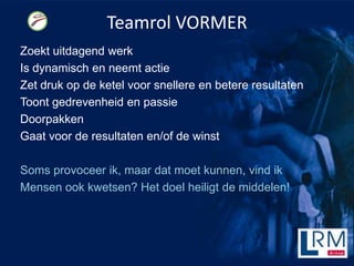 Teamrol VORMER
Zoekt uitdagend werk
Is dynamisch en neemt actie
Zet druk op de ketel voor snellere en betere resultaten
Toont gedrevenheid en passie
Doorpakken
Gaat voor de resultaten en/of de winst

Soms provoceer ik, maar dat moet kunnen, vind ik
Mensen ook kwetsen? Het doel heiligt de middelen!
 