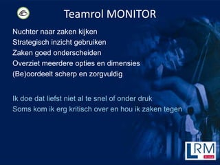 Teamrol MONITOR
Nuchter naar zaken kijken
Strategisch inzicht gebruiken
Zaken goed onderscheiden
Overziet meerdere opties en dimensies
(Be)oordeelt scherp en zorgvuldig


Ik doe dat liefst niet al te snel of onder druk
Soms kom ik erg kritisch over en hou ik zaken tegen
 