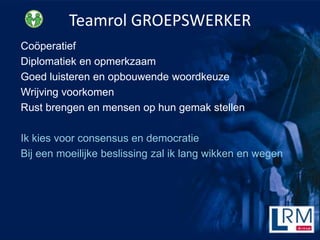 Teamrol GROEPSWERKER
Co?peratief
Diplomatiek en opmerkzaam
Goed luisteren en opbouwende woordkeuze
Wrijving voorkomen
Rust brengen en mensen op hun gemak stellen

Ik kies voor consensus en democratie
Bij een moeilijke beslissing zal ik lang wikken en wegen
 