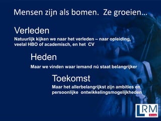 Mensen zijn als bomen. Ze groeien

Verleden
Natuurlijk kijken we naar het verleden C naar opleiding,
veelal HBO of academisch, en het CV


       Heden
       Maar we vinden waar iemand n staat belangrijker

                  Toekomst
                  Maar het allerbelangrijkst zijn ambities en
                  persoonlijke ontwikkelingsmogelijkheden
 