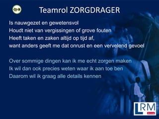 Teamrol ZORGDRAGER
Is nauwgezet en gewetensvol
Houdt niet van vergissingen of grove fouten
Heeft taken en zaken altijd op tijd af,
want anders geeft me dat onrust en een vervelend gevoel

Over sommige dingen kan ik me echt zorgen maken
Ik wil dan ook precies weten waar ik aan toe ben
Daarom wil ik graag alle details kennen
 