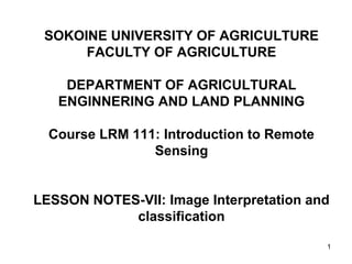 1
SOKOINE UNIVERSITY OF AGRICULTURE
FACULTY OF AGRICULTURE
DEPARTMENT OF AGRICULTURAL
ENGINNERING AND LAND PLANNING
Course LRM 111: Introduction to Remote
Sensing
LESSON NOTES-VII: Image Interpretation and
classification
 