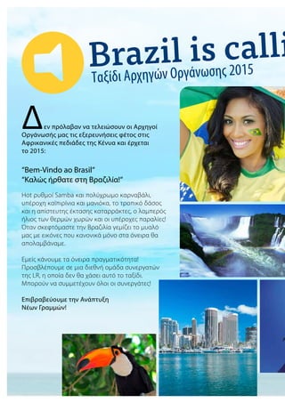 Ταξίδι Αρχηγών Οργάνωσης 2015
Δεν πρόλαβαν να τελειώσουν οι Αρχηγοί
Οργάνωσής μας τις εξερευνήσεις φέτος στις
Αφρικανικές πεδιάδες της Κένυα και έρχεται
το 2015:
“Bem-Vindo ao Brasil“
“Καλώς ήρθατε στη Βραζιλία!“
Hot ρυθμοί Samba και πολύχρωμο καρναβάλι,
υπέροχη καϊπιρίνια και μανιόκα, το τροπικό δάσος
και η απίστευτης έκτασης καταρράκτες, ο λαμπερός
ήλιος των θερμών χωρών και οι υπέροχες παραλίες!
Όταν σκεφτόμαστε την Βραζιλία γεμίζει το μυαλό
μας με εικόνες που κανονικά μόνο στα όνειρα θα
απολαμβάναμε.
Εμείς κάνουμε τα όνειρα πραγματικότητα!
Προσβλέπουμε σε μια διεθνή ομάδα συνεργατών
της LR, η οποία δεν θα χάσει αυτό το ταξίδι.
Μπορούν να συμμετέχουν όλοι οι συνεργάτες!
Επιβραβεύουμε την Ανάπτυξη
Νέων Γραμμών!
 