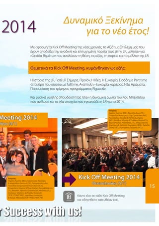 2014
	
Με αφορμή τα Kick Off Meeting της νέας χρονιάς, τα Αξιότιμα Στελέχη μας που
έχουν αποδείξει την ανοδική και επιτυχημένη πορεία τους στην LR, μίλησαν για
πλειάδα θεμάτων που αναλύουν τη θέση, τις αξίες, τη πορεία και το μέλλον της LR.
Δυναμικό Ξεκίνημα
			 για το νέο έτος!
Εισηγητές:
Χαρίτος Κώστας (BOL), ΦωτιάδηΆννα (JTL),
Στεφανίδου Αικατερίνη (Top Προσωπικα PW),
Παναηλίδου Ζηνοβία & Ράπτης Σωτήριος
(BOL), Χωλίδης Αβραάμ & Σταθάκη Μαρία (OL),
Βαζακόπουλος Αναστάσιος (TL), Μακρυγιάννης
Δημήτριος & Καλούση Ευμορφίλη (BOL), Αχλαδάς
Ζήσης (GOL), Αργυράκης Γεώργιος (POL)
Εισηγητές:
Χαρίτος Κώστας (BOL), Γκικόπουλος Νικόλαος
& Μιχαηλίδου Φωτεινή (OL), Παπαγιαννόπουλος
Λεωνίδας & Δημητροκάλλη Στυλιανή (OL),
Σταματάκης Γιώργος & Τζωρτζακάκη Χρυσοβαλάντου
(TL), Βασιλική Υφαντή & Ζηκόπουλος Νικόλαος (TL),
Ζουλέκου Μαϊλίντα & Zhuleku Kostandin
(TOP ΣΠΟΝΣΟΡΑΣ), Μαρδάκης Αγαπητός
& Κοσμά Αθανασία (TOP ΠΡΟΣΩΠΙΚΑ PW)
Θεματικά τα Kick Off Meeting, κυμάνθηκαν ως εξής:
Η Ιστορία της LR, Γιατί LR Σήμερα, Προϊόν, Η Ιδέα, Η Ευκαιρία, Εισόδημα Part time
-Σταθερό που ισούται με fulltime, Ανάπτυξη - Ευκαιρία καριέρας, Νέα Αρώματα,
Παρουσίαση του τρίμηνου προγράμματος Figuactiv.
Και φυσικά υψηλής σπουδαιότητας ήταν η δυναμική ομιλία του Κου Μπελίτσου
που ανέλυσε και τα νέα στοιχεία που εγκαινιάζει η LR για το 2014.
15
Meeting 2014
θήνα (4/1)
Kick Off Meeting 2014
Θεσσαλονίκη (5/1)
Κάντε κλικ σε κάθε Kick Off Meeting
και οδηγηθείτε κατευθείαν εκεί.
 