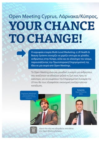 Open Meeting Cyprus, Λάρνακα/Κύπρος,
Η κορυφαία εταιρία Multi-Level Marketing, η LR Health &
Beauty Systems συνεχίζει να χαρίζει επιτυχία σε χιλιάδες
ανθρώπους στην Κύπρο, αλλά και σε ολόκληρο τον κόσμο,
παρουσιάζοντας την Πρωτοποριακή Επιχειρηματική της
Ιδέα σε μία σειρά από Open Meetings.
Το Open Meeting είναι μια μοναδική ευκαιρία για ανθρώπους
που αναζητούν να αλλάξουν ριζικά τη ζωή τους προς το
καλύτερο, για να γνωρίσουν την Επιχειρηματική Ευκαιρία της
LR που θα τους εξασφαλίσει οικονομική ανεξαρτησία και
καταξίωση.
Εισηγητής:
Χαρίτος Κώστας
(BOL)Δημήτριος Μπελίτσος
Director Global Sales of
Communication, Concepts
& Education
Κάντε κλικ εδώ και οδηγηθείτε κατευθείαν
στo Open Meeting Κύπρου.
 