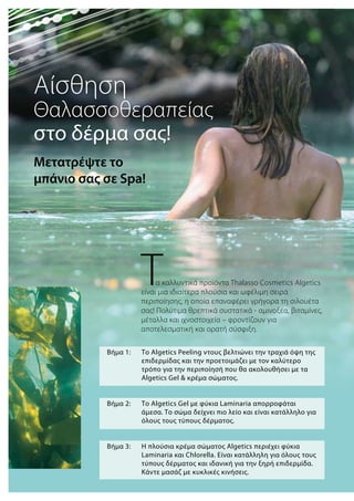 Βήμα 1: 	 Το Algetics Peeling ντους βελτιώνει την τραχιά όψη της 	
	 επιδερμίδας και την προετοιμάζει με τον καλύτερο 	
	 τρόπο για την περιποίησή που θα ακολουθήσει με τα 	
	 Algetics Gel & κρέμα σώματος.
Βήμα 2: 	 Το Algetics Gel με φύκια Laminaria απορροφάται 		
	 άμεσα. Το σώμα δείχνει πιο λείο και είναι κατάλληλο για 	
	 όλους τους τύπους δέρματος.
Βήμα 3: 	 Η πλούσια κρέμα σώματος Αlgetics περιέχει φύκια 	
	 Laminaria και Chlorella. Είναι κατάλληλη για όλους τους 	
	 τύπους δέρματος και ιδανική για την ξηρή επιδερμίδα. 	
	 Κάντε μασάζ με κυκλικές κινήσεις.
Τα καλλυντικά προϊόντα Thalasso Cosmetics Αlgetics
είναι μια ιδιαίτερα πλούσια και ωφέλιμη σειρά
περιποίησης, η οποία επαναφέρει γρήγορα τη σιλουέτα
σας! Πολύτιμα θρεπτικά συστατικά - αμινοξέα, βιταμίνες,
μέταλλα και ιχνοστοιχεία – φροντίζουν για
αποτελεσματική και ορατή σύσφιξη.
Αίσθηση
Θαλασσοθεραπείας
στο δέρμα σας!
Μετατρέψτε το
μπάνιο σας σε Spa!
 